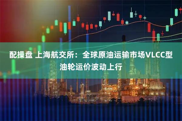 配操盘 上海航交所：全球原油运输市场VLCC型油轮运价波动上行