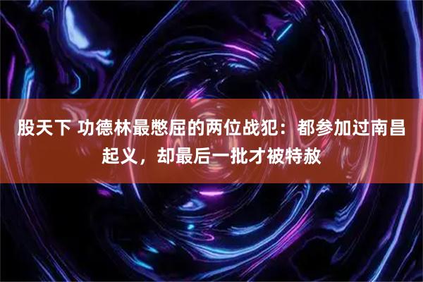 股天下 功德林最憋屈的两位战犯：都参加过南昌起义，却最后一批才被特赦