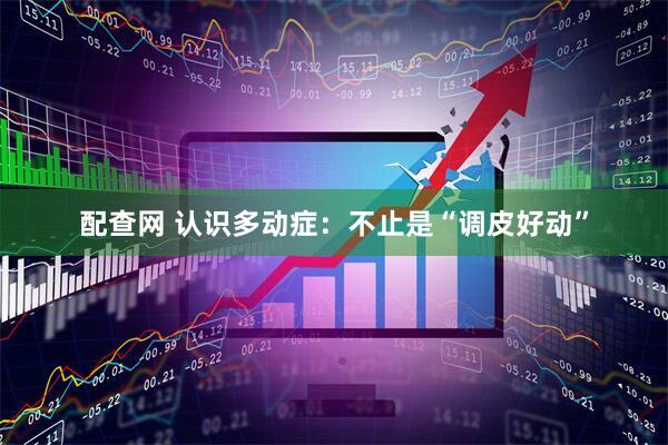 配查网 认识多动症：不止是“调皮好动”