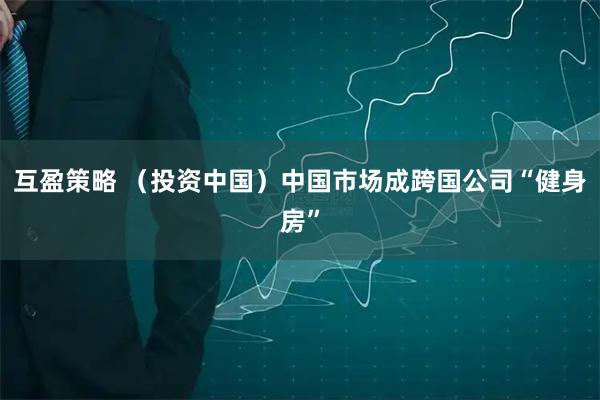 互盈策略 （投资中国）中国市场成跨国公司“健身房”