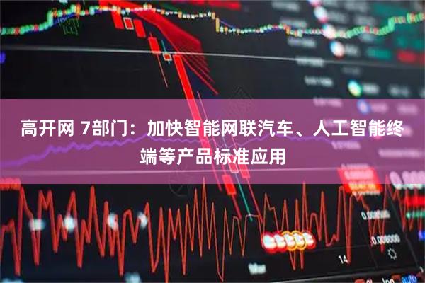 高开网 7部门：加快智能网联汽车、人工智能终端等产品标准应用